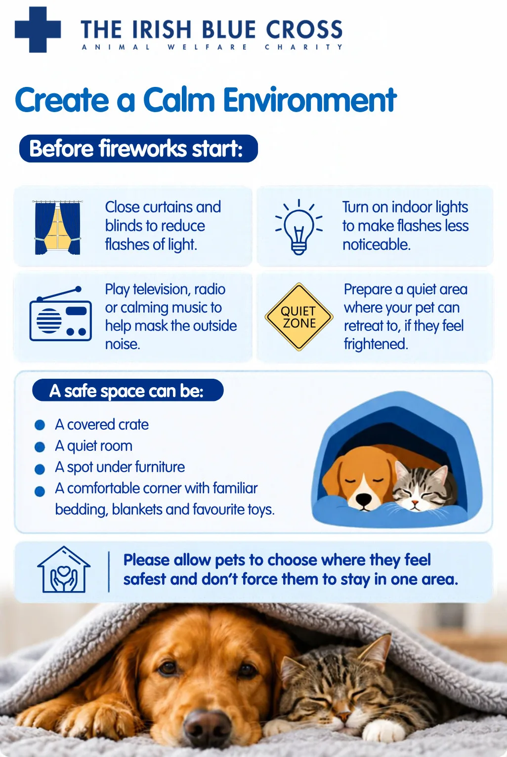 Create a Calm Environment Before fireworks start: Close curtains and blinds to reduce flashes of light. Turn on indoor lights to make flashes less noticeable. Play television, radio or calming music to help mask the outside noise. Prepare a quiet area where your pet can retreat to, if they feel frightened. A safe space can be: A covered crate A quiet room A spot under furniture A comfortable corner with familiar bedding, blankets and favourite toys Please allow pets to choose where they feel safest and don’t force them to stay in one area.